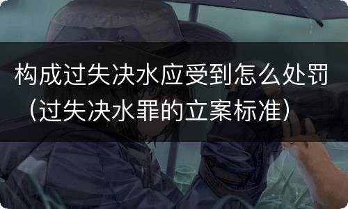 构成过失决水应受到怎么处罚（过失决水罪的立案标准）