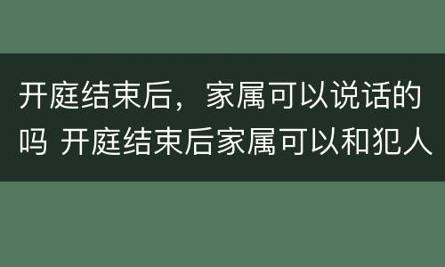开庭结束后，家属可以说话的吗 开庭结束后家属可以和犯人说话吗