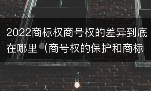 2022商标权商号权的差异到底在哪里（商号权的保护和商标权的保护一样是全国性范围的）