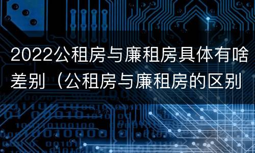 2022公租房与廉租房具体有啥差别（公租房与廉租房的区别都在此,别再搞错了!）