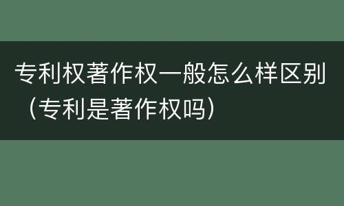 专利权著作权一般怎么样区别（专利是著作权吗）