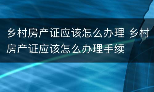 乡村房产证应该怎么办理 乡村房产证应该怎么办理手续