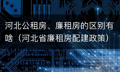 河北公租房、廉租房的区别有啥（河北省廉租房配建政策）