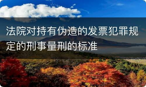 法院对持有伪造的发票犯罪规定的刑事量刑的标准