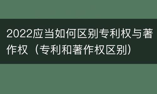 2022应当如何区别专利权与著作权（专利和著作权区别）