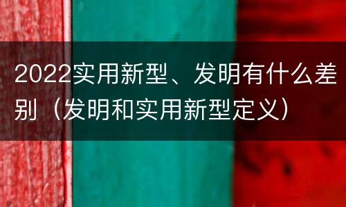 2022实用新型、发明有什么差别（发明和实用新型定义）