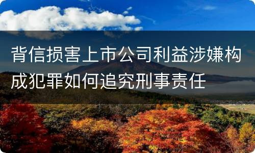 背信损害上市公司利益涉嫌构成犯罪如何追究刑事责任