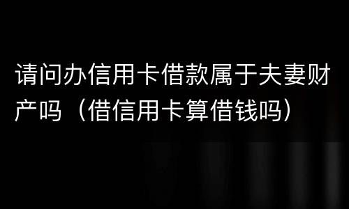 请问办信用卡借款属于夫妻财产吗（借信用卡算借钱吗）