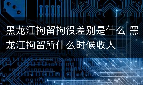 黑龙江拘留拘役差别是什么 黑龙江拘留所什么时候收人