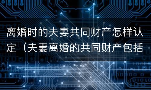 离婚时的夫妻共同财产怎样认定（夫妻离婚的共同财产包括哪些）