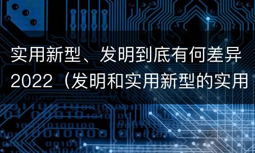实用新型、发明到底有何差异2022（发明和实用新型的实用性）