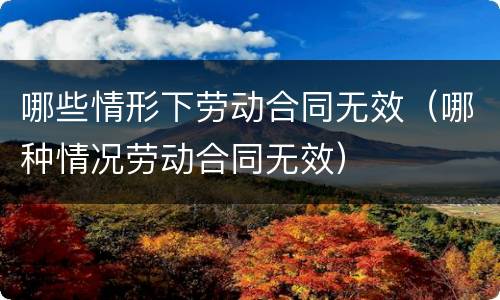 哪些情形下劳动合同无效（哪种情况劳动合同无效）