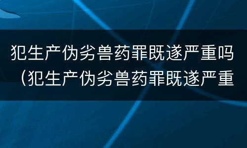 犯生产伪劣兽药罪既遂严重吗（犯生产伪劣兽药罪既遂严重吗）
