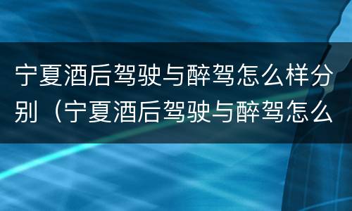 宁夏酒后驾驶与醉驾怎么样分别（宁夏酒后驾驶与醉驾怎么样分别判定）