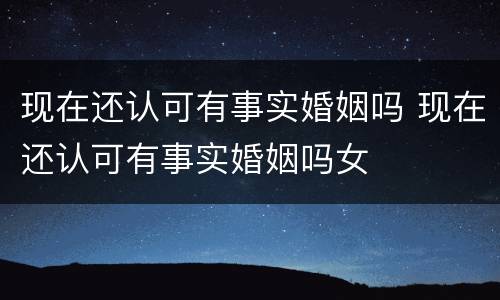 现在还认可有事实婚姻吗 现在还认可有事实婚姻吗女