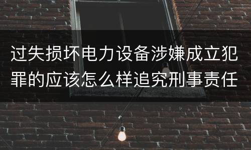 过失损坏电力设备涉嫌成立犯罪的应该怎么样追究刑事责任
