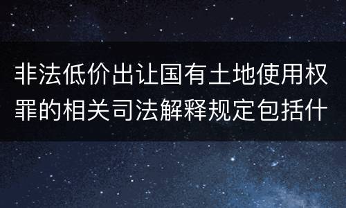 非法低价出让国有土地使用权罪的相关司法解释规定包括什么重要内容