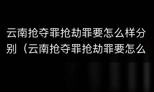 云南抢夺罪抢劫罪要怎么样分别（云南抢夺罪抢劫罪要怎么样分别认定）