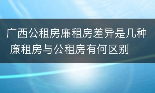 广西公租房廉租房差异是几种 廉租房与公租房有何区别