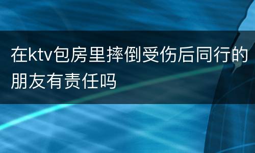 在ktv包房里摔倒受伤后同行的朋友有责任吗