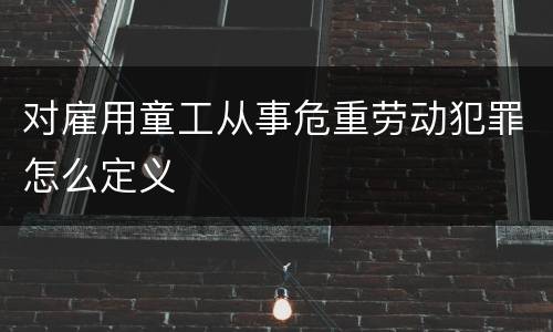 对雇用童工从事危重劳动犯罪怎么定义