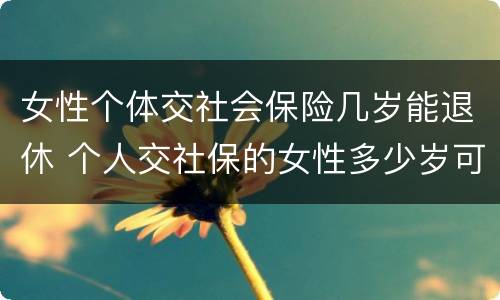 女性个体交社会保险几岁能退休 个人交社保的女性多少岁可以退休
