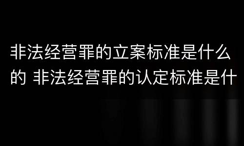 非法经营罪的立案标准是什么的 非法经营罪的认定标准是什么