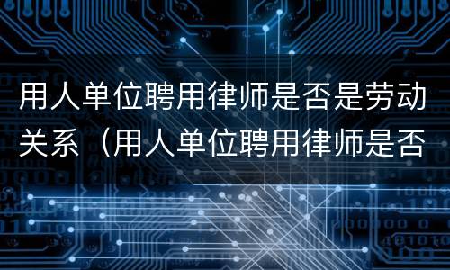 用人单位聘用律师是否是劳动关系（用人单位聘用律师是否是劳动关系人员）