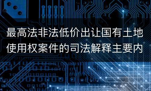 最高法非法低价出让国有土地使用权案件的司法解释主要内容都有哪些