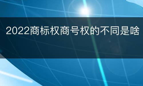 2022商标权商号权的不同是啥