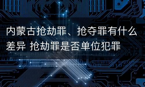 内蒙古抢劫罪、抢夺罪有什么差异 抢劫罪是否单位犯罪