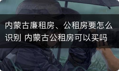 内蒙古廉租房、公租房要怎么识别 内蒙古公租房可以买吗