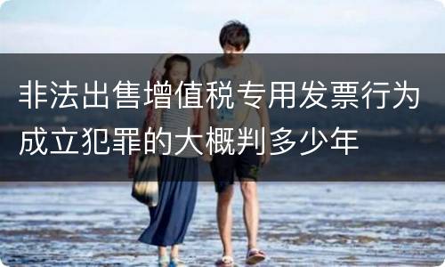 非法出售增值税专用发票行为成立犯罪的大概判多少年