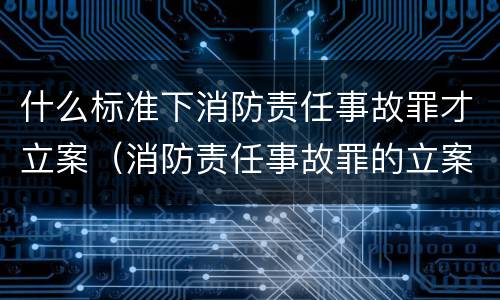 什么标准下消防责任事故罪才立案（消防责任事故罪的立案标准是什么）