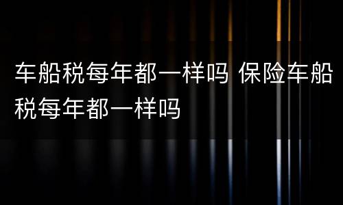 车船税每年都一样吗 保险车船税每年都一样吗