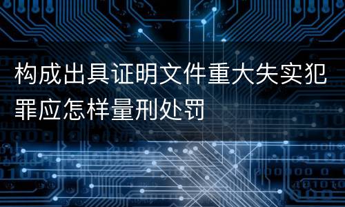 构成出具证明文件重大失实犯罪应怎样量刑处罚