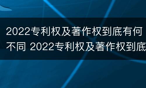 2022专利权及著作权到底有何不同 2022专利权及著作权到底有何不同呢