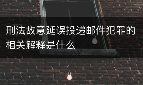 刑法故意延误投递邮件犯罪的相关解释是什么