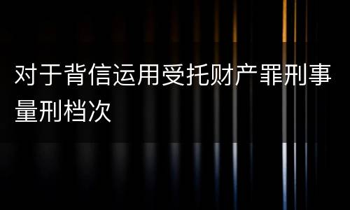 对于背信运用受托财产罪刑事量刑档次
