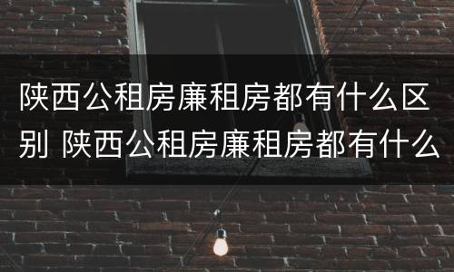 陕西公租房廉租房都有什么区别 陕西公租房廉租房都有什么区别呢