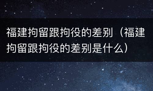 福建拘留跟拘役的差别（福建拘留跟拘役的差别是什么）