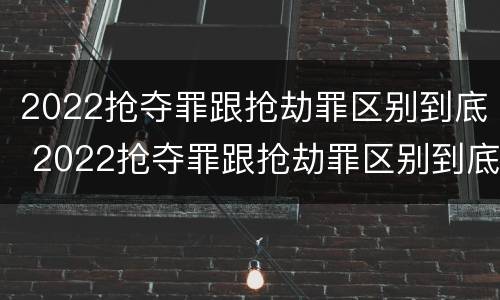 2022抢夺罪跟抢劫罪区别到底 2022抢夺罪跟抢劫罪区别到底有多大