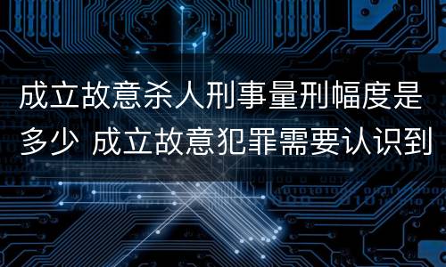 成立故意杀人刑事量刑幅度是多少 成立故意犯罪需要认识到哪些客观事实?