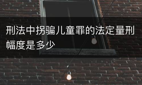 刑法中拐骗儿童罪的法定量刑幅度是多少