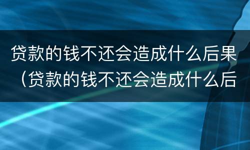 贷款的钱不还会造成什么后果（贷款的钱不还会造成什么后果呢）