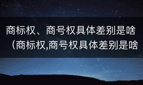 商标权、商号权具体差别是啥（商标权,商号权具体差别是啥）
