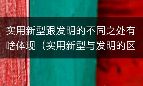 实用新型跟发明的不同之处有啥体现（实用新型与发明的区别是什么）