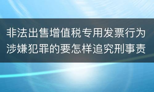 非法出售增值税专用发票行为涉嫌犯罪的要怎样追究刑事责任