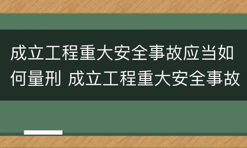 成立工程重大安全事故应当如何量刑 成立工程重大安全事故应当如何量刑呢