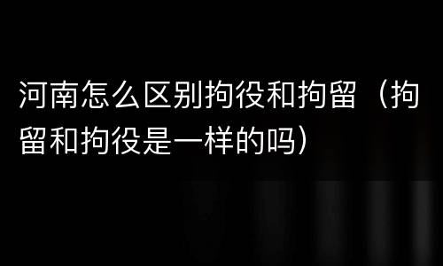 河南怎么区别拘役和拘留（拘留和拘役是一样的吗）